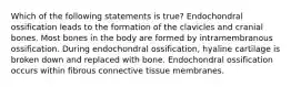 Which of the following statements is true? Endochondral ossification leads to the formation of the clavicles and cranial bones. Most bones in the body are formed by intramembranous ossification. During endochondral ossification, hyaline cartilage is broken down and replaced with bone. Endochondral ossification occurs within fibrous connective tissue membranes.