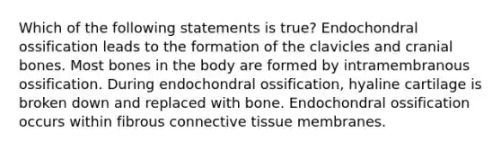 Which of the following statements is true? Endochondral ossification leads to the formation of the clavicles and cranial bones. Most bones in the body are formed by intramembranous ossification. During endochondral ossification, hyaline cartilage is broken down and replaced with bone. Endochondral ossification occurs within fibrous connective tissue membranes.