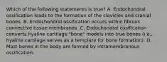 Which of the following statements is true? A. Endochondral ossification leads to the formation of the clavicles and cranial bones. B. Endochondral ossification occurs within fibrous connective tissue membranes. C. Endochondral ossification converts hyaline cartilage "bone" models into true bones (i.e., hyaline cartilage serves as a template for bone formation). D. Most bones in the body are formed by intramembranous ossification.