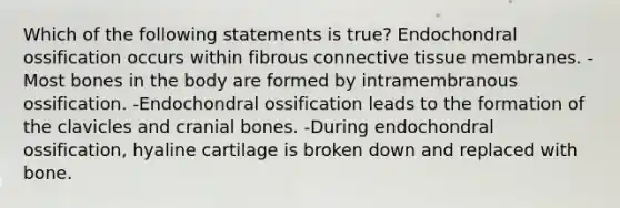 Which of the following statements is true? Endochondral ossification occurs within fibrous connective tissue membranes. -Most bones in the body are formed by intramembranous ossification. -Endochondral ossification leads to the formation of the clavicles and cranial bones. -During endochondral ossification, hyaline cartilage is broken down and replaced with bone.