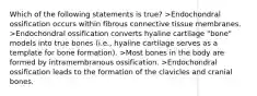 Which of the following statements is true? >Endochondral ossification occurs within fibrous connective tissue membranes. >Endochondral ossification converts hyaline cartilage "bone" models into true bones (i.e., hyaline cartilage serves as a template for bone formation). >Most bones in the body are formed by intramembranous ossification. >Endochondral ossification leads to the formation of the clavicles and cranial bones.