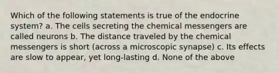 Which of the following statements is true of the <a href='https://www.questionai.com/knowledge/k97r8ZsIZg-endocrine-system' class='anchor-knowledge'>endocrine system</a>? a. The cells secreting the chemical messengers are called neurons b. The distance traveled by the chemical messengers is short (across a microscopic synapse) c. Its effects are slow to appear, yet long-lasting d. None of the above