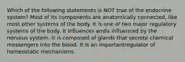 Which of the following statements is NOT true of the endocrine system? Most of its components are anatomically connected, like most other systems of the body. It is one of two major regulatory systems of the body. It influences andis influenced by the nervous system. It is composed of glands that secrete chemical messengers into the blood. It is an importantregulator of homeostatic mechanisms.