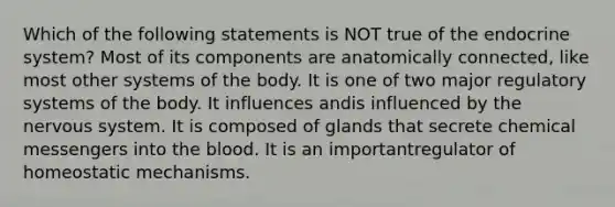 Which of the following statements is NOT true of the <a href='https://www.questionai.com/knowledge/k97r8ZsIZg-endocrine-system' class='anchor-knowledge'>endocrine system</a>? Most of its components are anatomically connected, like most other systems of the body. It is one of two major regulatory systems of the body. It influences andis influenced by the <a href='https://www.questionai.com/knowledge/kThdVqrsqy-nervous-system' class='anchor-knowledge'>nervous system</a>. It is composed of glands that secrete chemical messengers into <a href='https://www.questionai.com/knowledge/k7oXMfj7lk-the-blood' class='anchor-knowledge'>the blood</a>. It is an importantregulator of homeostatic mechanisms.