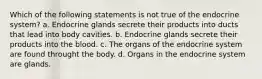 Which of the following statements is not true of the endocrine system? a. Endocrine glands secrete their products into ducts that lead into body cavities. b. Endocrine glands secrete their products into the blood. c. The organs of the endocrine system are found throught the body. d. Organs in the endocrine system are glands.