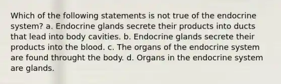 Which of the following statements is not true of the endocrine system? a. Endocrine glands secrete their products into ducts that lead into body cavities. b. Endocrine glands secrete their products into the blood. c. The organs of the endocrine system are found throught the body. d. Organs in the endocrine system are glands.