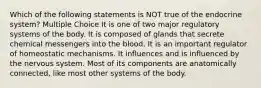 Which of the following statements is NOT true of the endocrine system? Multiple Choice It is one of two major regulatory systems of the body. It is composed of glands that secrete chemical messengers into the blood. It is an important regulator of homeostatic mechanisms. It influences and is influenced by the nervous system. Most of its components are anatomically connected, like most other systems of the body.