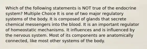 Which of the following statements is NOT true of the <a href='https://www.questionai.com/knowledge/k97r8ZsIZg-endocrine-system' class='anchor-knowledge'>endocrine system</a>? Multiple Choice It is one of two major regulatory systems of the body. It is composed of glands that secrete chemical messengers into <a href='https://www.questionai.com/knowledge/k7oXMfj7lk-the-blood' class='anchor-knowledge'>the blood</a>. It is an important regulator of homeostatic mechanisms. It influences and is influenced by the <a href='https://www.questionai.com/knowledge/kThdVqrsqy-nervous-system' class='anchor-knowledge'>nervous system</a>. Most of its components are anatomically connected, like most other systems of the body.