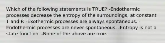 Which of the following statements is TRUE? -Endothermic processes decrease the entropy of the surroundings, at constant T and P. -Exothermic processes are always spontaneous. -Endothermic processes are never spontaneous. -Entropy is not a state function. -None of the above are true.