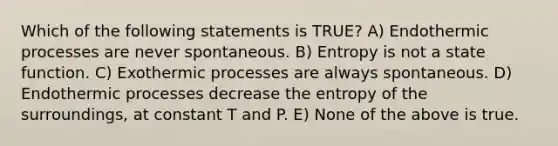 Which of the following statements is TRUE? A) Endothermic processes are never spontaneous. B) Entropy is not a state function. C) Exothermic processes are always spontaneous. D) Endothermic processes decrease the entropy of the surroundings, at constant T and P. E) None of the above is true.