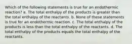 Which of the following statements is true for an endothermic reaction? a. The total enthalpy of the products is greater than the total enthalpy of the reactants. b. None of these statements is true for an endothermic reaction. c. The total enthalpy of the products is less than the total enthalpy of the reactants. d. The total enthalpy of the products equals the total enthalpy of the reactants.