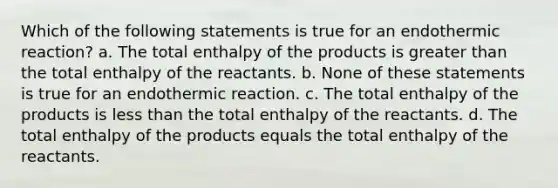 Which of the following statements is true for an endothermic reaction? a. The total enthalpy of the products is greater than the total enthalpy of the reactants. b. None of these statements is true for an endothermic reaction. c. The total enthalpy of the products is less than the total enthalpy of the reactants. d. The total enthalpy of the products equals the total enthalpy of the reactants.