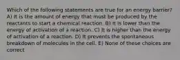 Which of the following statements are true for an energy barrier? A) It is the amount of energy that must be produced by the reactants to start a chemical reaction. B) It is lower than the energy of activation of a reaction. C) It is higher than the energy of activation of a reaction. D) It prevents the spontaneous breakdown of molecules in the cell. E) None of these choices are correct