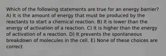 Which of the following statements are true for an energy barrier? A) It is the amount of energy that must be produced by the reactants to start a chemical reaction. B) It is lower than the energy of activation of a reaction. C) It is higher than the energy of activation of a reaction. D) It prevents the spontaneous breakdown of molecules in the cell. E) None of these choices are correct