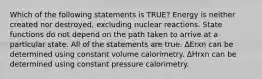 Which of the following statements is TRUE? Energy is neither created nor destroyed, excluding nuclear reactions. State functions do not depend on the path taken to arrive at a particular state. All of the statements are true. ΔErxn can be determined using constant volume calorimetry. ΔHrxn can be determined using constant pressure calorimetry.