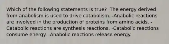 Which of the following statements is true? -The energy derived from anabolism is used to drive catabolism. -Anabolic reactions are involved in the production of proteins from amino acids. -Catabolic reactions are synthesis reactions. -Catabolic reactions consume energy. -Anabolic reactions release energy.