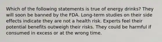 Which of the following statements is true of energy drinks? They will soon be banned by the FDA. Long-term studies on their side effects indicate they are not a health risk. Experts feel their potential benefits outweigh their risks. They could be harmful if consumed in excess or at the wrong time.