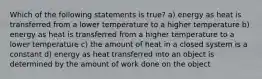 Which of the following statements is true? a) energy as heat is transferred from a lower temperature to a higher temperature b) energy as heat is transferred from a higher temperature to a lower temperature c) the amount of heat in a closed system is a constant d) energy as heat transferred into an object is determined by the amount of work done on the object