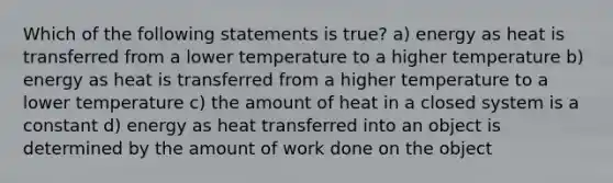 Which of the following statements is true? a) energy as heat is transferred from a lower temperature to a higher temperature b) energy as heat is transferred from a higher temperature to a lower temperature c) the amount of heat in a closed system is a constant d) energy as heat transferred into an object is determined by the amount of work done on the object