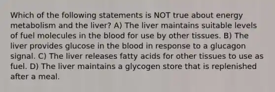 Which of the following statements is NOT true about energy metabolism and the liver? A) The liver maintains suitable levels of fuel molecules in the blood for use by other tissues. B) The liver provides glucose in the blood in response to a glucagon signal. C) The liver releases fatty acids for other tissues to use as fuel. D) The liver maintains a glycogen store that is replenished after a meal.