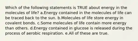 Which of the following statements is TRUE about energy in the molecules of life? a.Energy contained in the molecules of life can be traced back to the sun. b.Molecules of life store energy in covalent bonds. c.Some molecules of life contain more energy than others. d.Energy contained in glucose is released during the process of aerobic respiration. e.All of these are true.