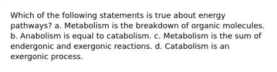 Which of the following statements is true about energy pathways? a. Metabolism is the breakdown of organic molecules. b. Anabolism is equal to catabolism. c. Metabolism is the sum of endergonic and exergonic reactions. d. Catabolism is an exergonic process.