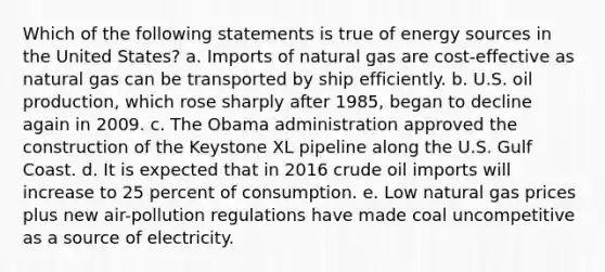 Which of the following statements is true of energy sources in the United States? a. ​Imports of natural gas are cost-effective as natural gas can be transported by ship efficiently. b. ​U.S. oil production, which rose sharply after 1985, began to decline again in 2009. c. ​The Obama administration approved the construction of the Keystone XL pipeline along the U.S. Gulf Coast. d. ​It is expected that in 2016 crude oil imports will increase to 25 percent of consumption. e. ​Low natural gas prices plus new air-pollution regulations have made coal uncompetitive as a source of electricity.