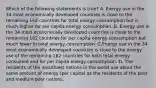 Which of the following statements is true? A. Energy use in the 34 most economically developed countries is close to the remaining 162 countries for total energy consumption but is much higher for per capita energy consumption. B. Energy use in the 34 most economically developed countries is close to the remaining 162 countries for per capita energy consumption but much lower in total energy consumption. C.Energy use in the 34 most economically developed countries is close to the energy use of the remaining 162 countries for both total energy consumed and for per capita energy consumption. D. The residents of the wealthiest nations in the world use about the same amount of energy (per capita) as the residents of the poor and medium poor nations.