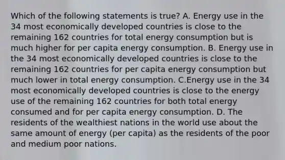 Which of the following statements is true? A. Energy use in the 34 most economically developed countries is close to the remaining 162 countries for total energy consumption but is much higher for per capita energy consumption. B. Energy use in the 34 most economically developed countries is close to the remaining 162 countries for per capita energy consumption but much lower in total energy consumption. C.Energy use in the 34 most economically developed countries is close to the energy use of the remaining 162 countries for both total energy consumed and for per capita energy consumption. D. The residents of the wealthiest nations in the world use about the same amount of energy (per capita) as the residents of the poor and medium poor nations.