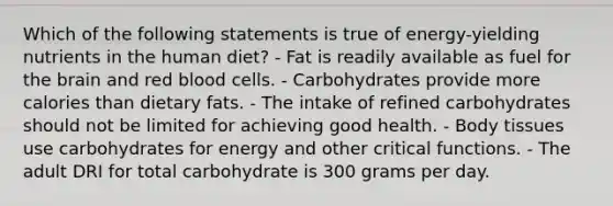 Which of the following statements is true of energy-yielding nutrients in the human diet? - Fat is readily available as fuel for the brain and red blood cells. - Carbohydrates provide more calories than dietary fats. - The intake of refined carbohydrates should not be limited for achieving good health. - Body tissues use carbohydrates for energy and other critical functions. - The adult DRI for total carbohydrate is 300 grams per day.