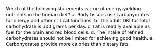 Which of the following statements is true of energy-yielding nutrients in the human diet? a. Body tissues use carbohydrates for energy and other critical functions. b. The adult DRI for total carbohydrate is 300 grams per day. c. Fat is readily available as fuel for the brain and red blood cells. d. The intake of refined carbohydrates should not be limited for achieving good health. e. Carbohydrates provide more calories than dietary fats.