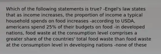 Which of the following statements is true? -Engel's law states that as income increases, the proportion of income a typical household spends on food increases -according to USDA, americans spend 25% of their budgets on food -in developed nations, food waste at the consumption level comprises a greater share of the countries' total food waste than food waste at the consumption level in developing nations -none of these