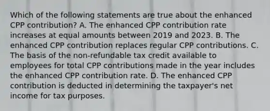 Which of the following statements are true about the enhanced CPP contribution? A. The enhanced CPP contribution rate increases at equal amounts between 2019 and 2023. B. The enhanced CPP contribution replaces regular CPP contributions. C. The basis of the non-refundable tax credit available to employees for total CPP contributions made in the year includes the enhanced CPP contribution rate. D. The enhanced CPP contribution is deducted in determining the taxpayer's net income for tax purposes.