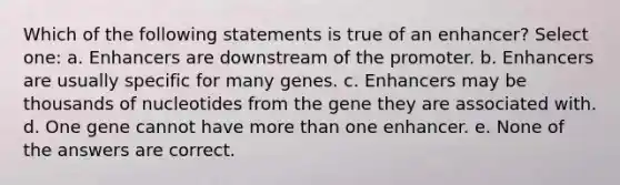 Which of the following statements is true of an enhancer? Select one: a. Enhancers are downstream of the promoter. b. Enhancers are usually specific for many genes. c. Enhancers may be thousands of nucleotides from the gene they are associated with. d. One gene cannot have more than one enhancer. e. None of the answers are correct.