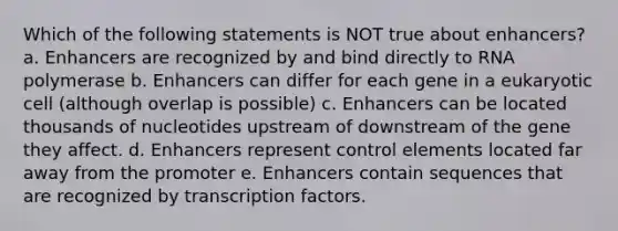 Which of the following statements is NOT true about enhancers? a. Enhancers are recognized by and bind directly to RNA polymerase b. Enhancers can differ for each gene in a eukaryotic cell (although overlap is possible) c. Enhancers can be located thousands of nucleotides upstream of downstream of the gene they affect. d. Enhancers represent control elements located far away from the promoter e. Enhancers contain sequences that are recognized by transcription factors.