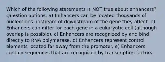 Which of the following statements is NOT true about enhancers? Question options: a) Enhancers can be located thousands of nucleotides upstream of downstream of the gene they affect. b) Enhancers can differ for each gene in a eukaryotic cell (although overlap is possible). c) Enhancers are recognized by and bind directly to RNA polymerase. d) Enhancers represent control elements located far away from the promoter. e) Enhancers contain sequences that are recognized by transcription factors.