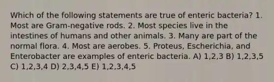 Which of the following statements are true of enteric bacteria? 1. Most are Gram-negative rods. 2. Most species live in the intestines of humans and other animals. 3. Many are part of the normal flora. 4. Most are aerobes. 5. Proteus, Escherichia, and Enterobacter are examples of enteric bacteria. A) 1,2,3 B) 1,2,3,5 C) 1,2,3,4 D) 2,3,4,5 E) 1,2,3,4,5