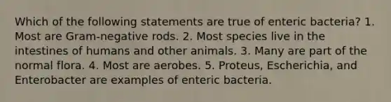 Which of the following statements are true of enteric bacteria? 1. Most are Gram-negative rods. 2. Most species live in the intestines of humans and other animals. 3. Many are part of the normal flora. 4. Most are aerobes. 5. Proteus, Escherichia, and Enterobacter are examples of enteric bacteria.