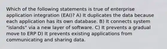 Which of the following statements is true of enterprise application integration (EAI)? A) It duplicates the data because each application has its own database. B) It connects system "islands" via a new layer of software. C) It prevents a gradual move to ERP D) It prevents existing applications from communicating and sharing data.