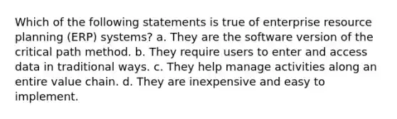 Which of the following statements is true of enterprise resource planning (ERP) systems? a. They are the software version of the critical path method. b. They require users to enter and access data in traditional ways. c. They help manage activities along an entire value chain. d. They are inexpensive and easy to implement.