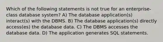 Which of the following statements is not true for an enterprise-class database system? A) The database application(s) interact(s) with the DBMS. B) The database application(s) directly access(es) the database data. C) The DBMS accesses the database data. D) The application generates SQL statements.