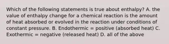 Which of the following statements is true about enthalpy? A. the value of enthalpy change for a chemical reaction is the amount of heat absorbed or evolved in the reaction under conditions of constant pressure. B. Endothermic = positive (absorbed heat) C. Exothermic = negative (released heat) D. all of the above