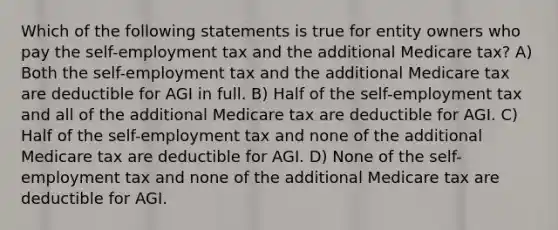 Which of the following statements is true for entity owners who pay the self-employment tax and the additional Medicare tax? A) Both the self-employment tax and the additional Medicare tax are deductible for AGI in full. B) Half of the self-employment tax and all of the additional Medicare tax are deductible for AGI. C) Half of the self-employment tax and none of the additional Medicare tax are deductible for AGI. D) None of the self-employment tax and none of the additional Medicare tax are deductible for AGI.