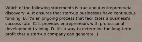 Which of the following statements is true about entrepreneurial discovery: A. It ensures that start-up businesses have continuous funding. B. It's an ongoing process that facilitates a business's success rate. C. It provides entrepreneurs with professional development training. D. It's a way to determine the long-term profit that a start-up company can generate. }