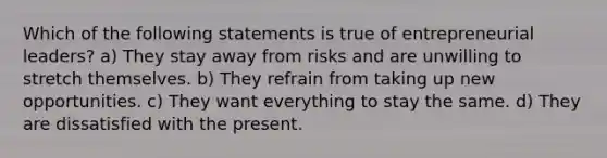 Which of the following statements is true of entrepreneurial leaders? a) They stay away from risks and are unwilling to stretch themselves. b) They refrain from taking up new opportunities. c) They want everything to stay the same. d) They are dissatisfied with the present.