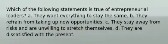 Which of the following statements is true of entrepreneurial leaders? a. They want everything to stay the same. b. They refrain from taking up new opportunities. c. They stay away from risks and are unwilling to stretch themselves. d. They are dissatisfied with the present.