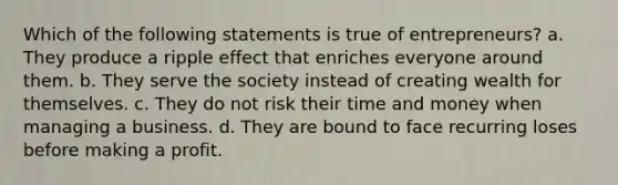 Which of the following statements is true of entrepreneurs? a. They produce a ripple effect that enriches everyone around them. b. They serve the society instead of creating wealth for themselves. c. They do not risk their time and money when managing a business. d. They are bound to face recurring loses before making a profit.