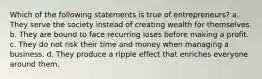 Which of the following statements is true of entrepreneurs? a. They serve the society instead of creating wealth for themselves. b. They are bound to face recurring loses before making a profit. c. They do not risk their time and money when managing a business. d. They produce a ripple effect that enriches everyone around them.