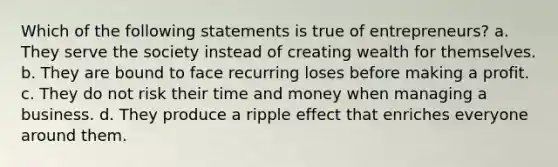 Which of the following statements is true of entrepreneurs? a. They serve the society instead of creating wealth for themselves. b. They are bound to face recurring loses before making a profit. c. They do not risk their time and money when managing a business. d. They produce a ripple effect that enriches everyone around them.