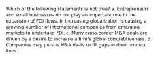 Which of the following statements is not true? a. Entrepreneurs and small businesses do not play an important role in the expansion of FDI flows. b. Increasing globalization is causing a growing number of international companies from emerging markets to undertake FDI. c. Many cross-border M&A deals are driven by a desire to increase a firm's global competitiveness. d. Companies may pursue M&A deals to fill gaps in their product lines.